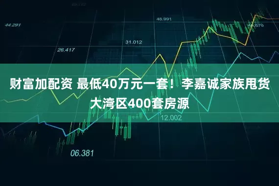 财富加配资 最低40万元一套！李嘉诚家族甩货大湾区400套房源