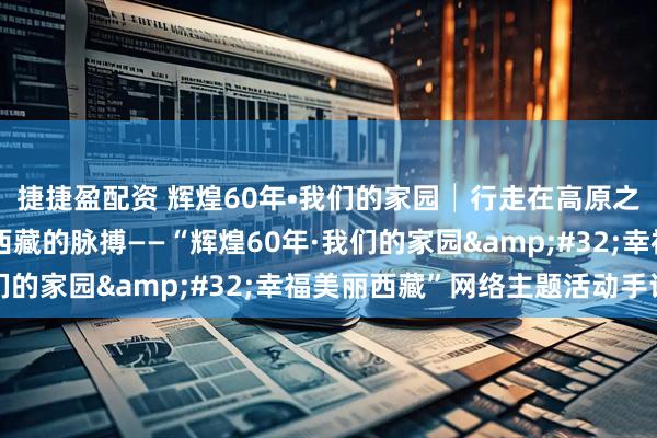 捷捷盈配资 辉煌60年•我们的家园│行走在高原之上：触摸新时代幸福西藏的脉搏——“辉煌60年·我们的家园&#32;幸福美丽西藏”网络主题活动手记