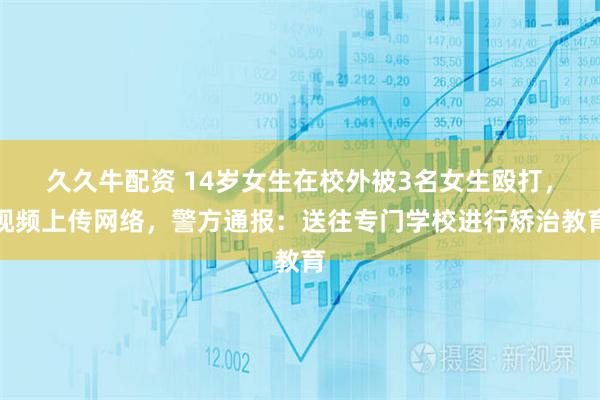久久牛配资 14岁女生在校外被3名女生殴打，视频上传网络，警方通报：送往专门学校进行矫治教育