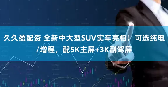 久久盈配资 全新中大型SUV实车亮相！可选纯电/增程，配5K主屏+3K副驾屏