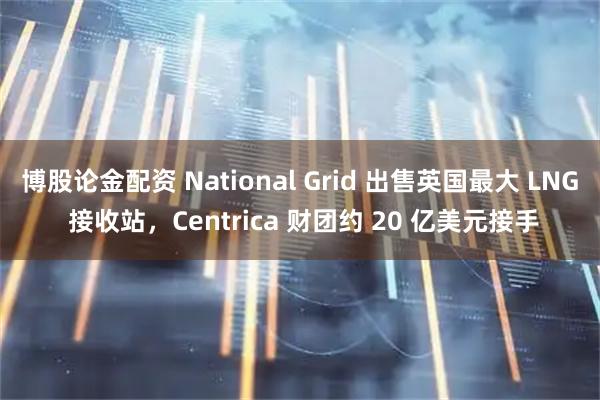 博股论金配资 National Grid 出售英国最大 LNG 接收站，Centrica 财团约 20 亿美元接手