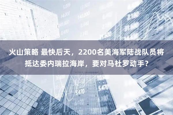 火山策略 最快后天,2200名美海军陆战队员将抵达委内瑞拉海岸,要对马杜罗动手?
