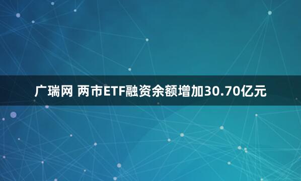 广瑞网 两市ETF融资余额增加30.70亿元