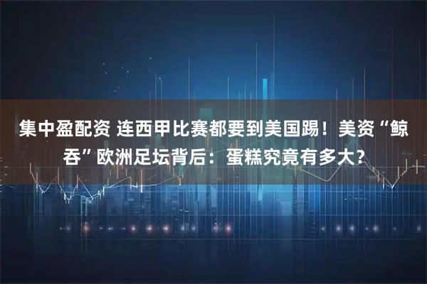 集中盈配资 连西甲比赛都要到美国踢！美资“鲸吞”欧洲足坛背后：蛋糕究竟有多大？