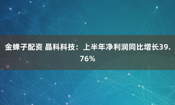 金蝉子配资 晶科科技：上半年净利润同比增长39.76%