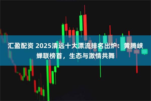 汇盈配资 2025清远十大漂流排名出炉：黄腾峡蝉联榜首，生态与激情共舞