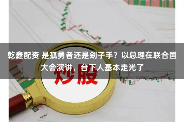 乾鑫配资 是孤勇者还是刽子手？以总理在联合国大会演讲，台下人基本走光了
