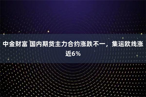 中金财富 国内期货主力合约涨跌不一，集运欧线涨近6%