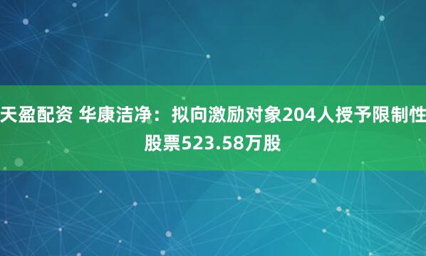 天盈配资 华康洁净：拟向激励对象204人授予限制性股票523.58万股