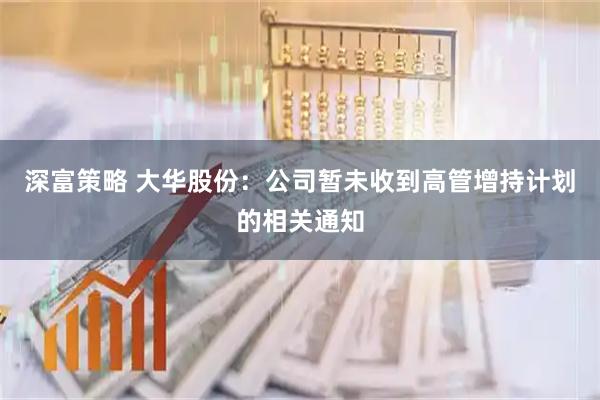 深富策略 大华股份：公司暂未收到高管增持计划的相关通知