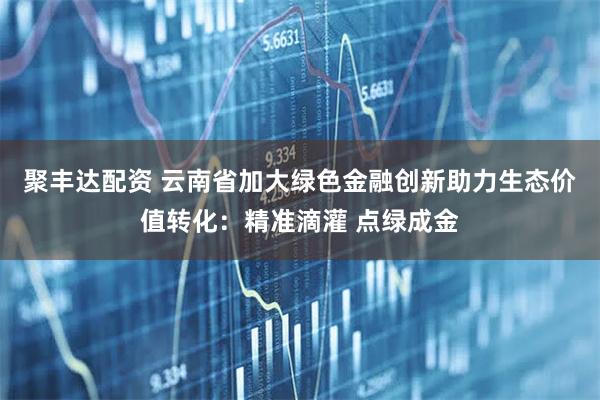聚丰达配资 云南省加大绿色金融创新助力生态价值转化：精准滴灌 点绿成金