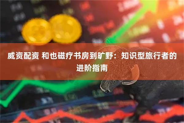 威资配资 和也磁疗书房到旷野：知识型旅行者的进阶指南