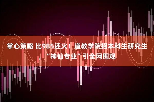 掌心策略 比985还火！道教学院招本科生研究生，“神仙专业”引全网围观
