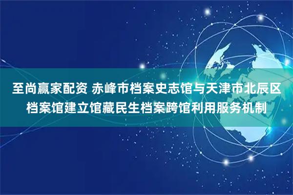 至尚赢家配资 赤峰市档案史志馆与天津市北辰区档案馆建立馆藏民生档案跨馆利用服务机制