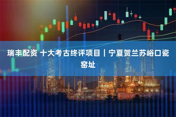瑞丰配资 十大考古终评项目｜宁夏贺兰苏峪口瓷窑址